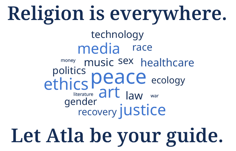 Image of a word cloud that reads Religion is everywhere. Let Atla be your guide. Technology, media, race, money, music, sex, healthcare, politics, ethics, peace, ecology, literature, art, law, war, recovery, justice.