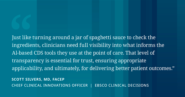 Just like turning around a jar of spaghetti sauce to check the ingredients, clinicians need full visibility into what informs the AI-based CDS tools they use at the point of care. That level of transparency is essential for trust, ensuring appropriate applicability, and ultimately, for delivering better patient outcomes." Quote by Scott Silvers, MD, FACEP